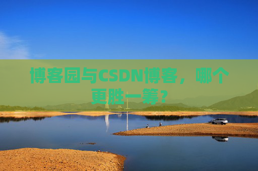 博客园与CSDN博客,哪个更胜一筹?